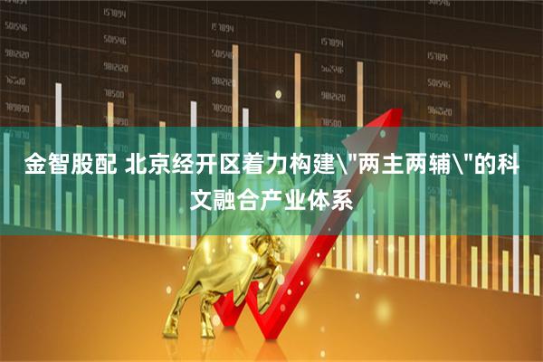 金智股配 北京经开区着力构建＂两主两辅＂的科文融合产业体系