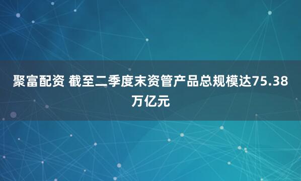 聚富配资 截至二季度末资管产品总规模达75.38万亿元
