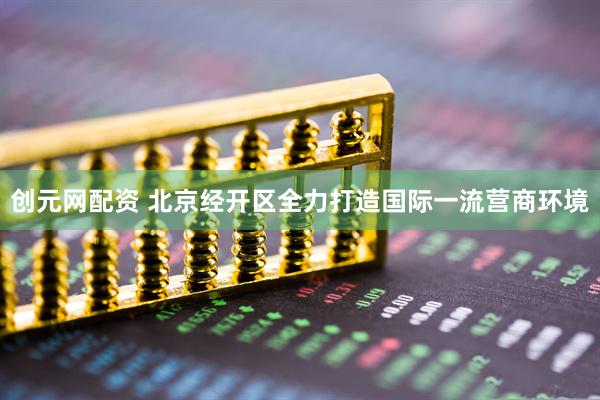 创元网配资 北京经开区全力打造国际一流营商环境