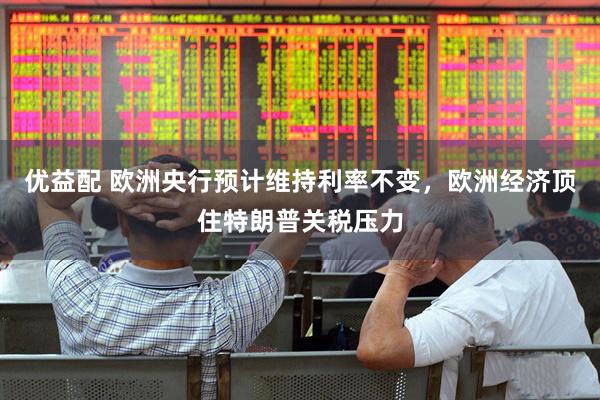 优益配 欧洲央行预计维持利率不变，欧洲经济顶住特朗普关税压力