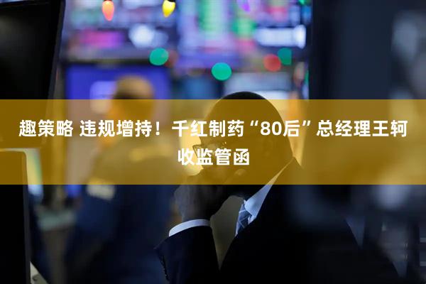 趣策略 违规增持！千红制药“80后”总经理王轲收监管函