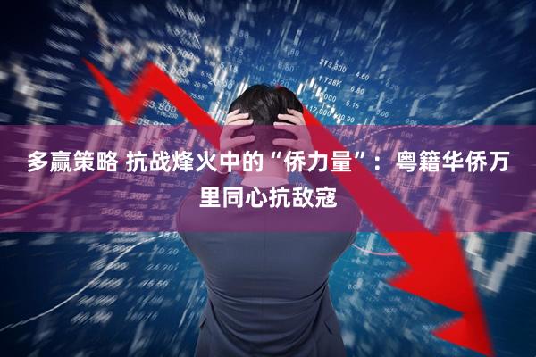 多赢策略 抗战烽火中的“侨力量”：粤籍华侨万里同心抗敌寇