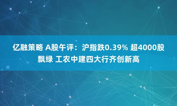 亿融策略 A股午评：沪指跌0.39% 超4000股飘绿 工农中建四大行齐创新高