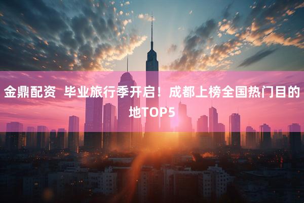 金鼎配资  毕业旅行季开启！成都上榜全国热门目的地TOP5