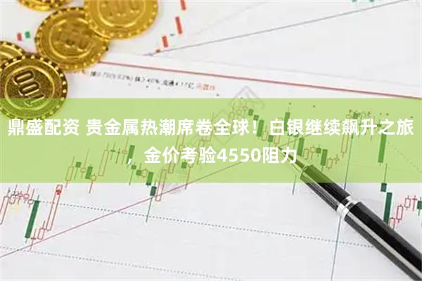 鼎盛配资 贵金属热潮席卷全球！白银继续飙升之旅，金价考验4550阻力