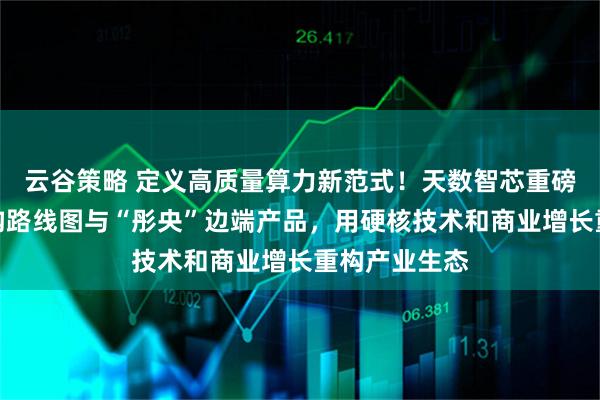 云谷策略 定义高质量算力新范式！天数智芯重磅发布四代架构路线图与“彤央”边端产品，用硬核技术和商业增长重构产业生态
