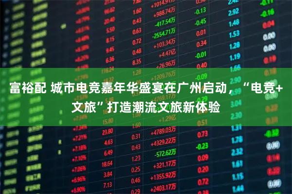 富裕配 城市电竞嘉年华盛宴在广州启动，“电竞+文旅”打造潮流文旅新体验