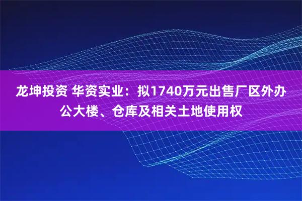 龙坤投资 华资实业：拟1740万元出售厂区外办公大楼、仓库及相关土地使用权