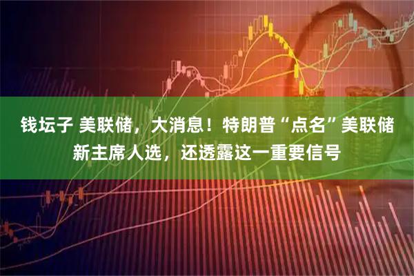 钱坛子 美联储，大消息！特朗普“点名”美联储新主席人选，还透露这一重要信号