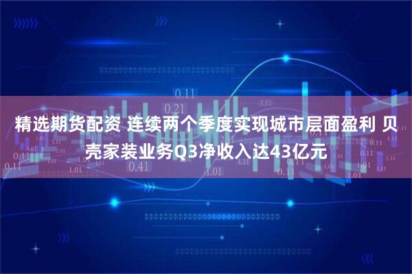 精选期货配资 连续两个季度实现城市层面盈利 贝壳家装业务Q3净收入达43亿元