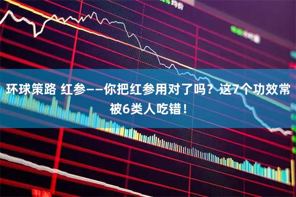 环球策路 红参——你把红参用对了吗？这7个功效常被6类人吃错！