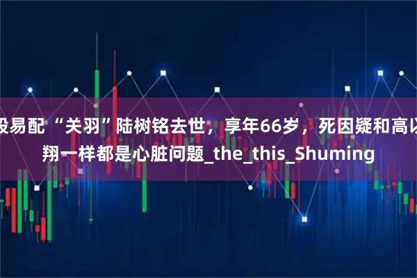 股易配 “关羽”陆树铭去世，享年66岁，死因疑和高以翔一样都是心脏问题_the_this_Shuming