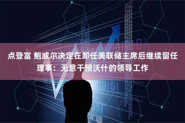 点登富 鲍威尔决定在卸任美联储主席后继续留任理事：无意干预沃什的领导工作